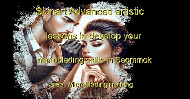 Skinart Advanced artistic lessons in develop your microblading skills in Seommok area | MicrobladingTraining | MicrobladingClasses | SkinartTraining-Korea