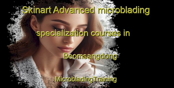 Skinart Advanced microblading specialization courses in Beomsangdong | #MicrobladingTraining #MicrobladingClasses #SkinartTraining-Korea