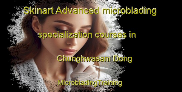 Skinart Advanced microblading specialization courses in Chunghwasani Dong | #MicrobladingTraining #MicrobladingClasses #SkinartTraining-Korea