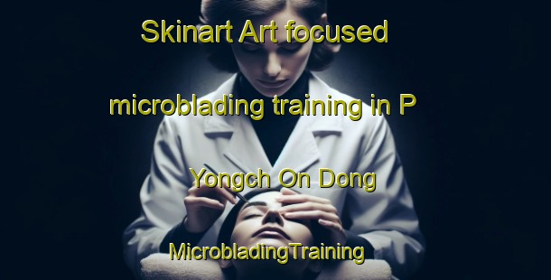 Skinart Art-focused microblading training in P Yongch On Dong | MicrobladingTraining | MicrobladingClasses | SkinartTraining-Korea