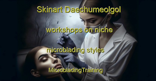 Skinart Daechumeolgol workshops on niche microblading styles | MicrobladingTraining | MicrobladingClasses | SkinartTraining-Korea
