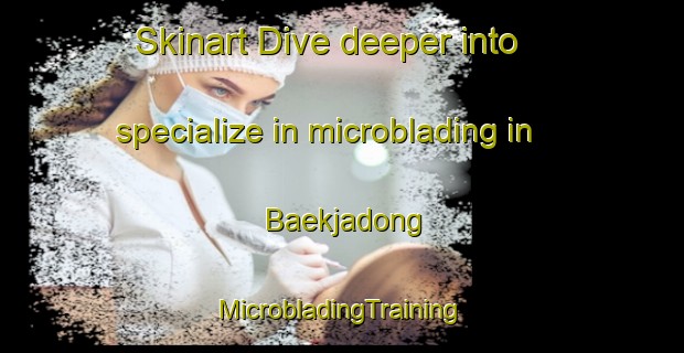 Skinart Dive deeper into specialize in microblading in Baekjadong | #MicrobladingTraining #MicrobladingClasses #SkinartTraining-Korea