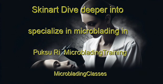 Skinart Dive deeper into specialize in microblading in Puksu Ri | MicrobladingTraining | MicrobladingClasses | SkinartTraining-Korea