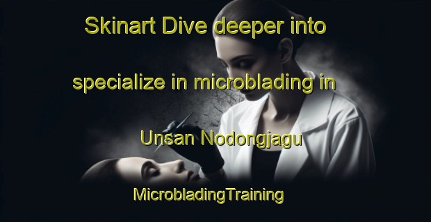 Skinart Dive deeper into specialize in microblading in Unsan Nodongjagu | MicrobladingTraining | MicrobladingClasses | SkinartTraining-Korea