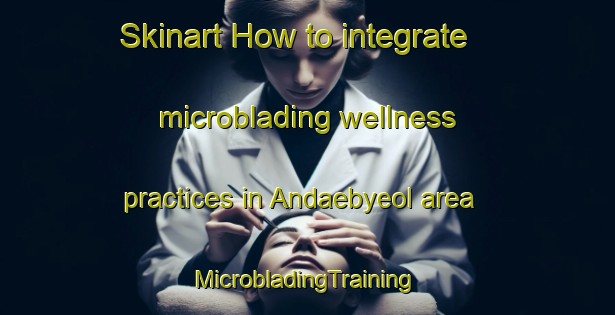 Skinart How to integrate microblading wellness practices in Andaebyeol area | #MicrobladingTraining #MicrobladingClasses #SkinartTraining-Korea