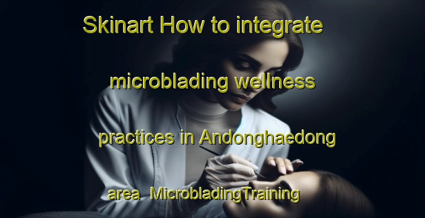 Skinart How to integrate microblading wellness practices in Andonghaedong area | MicrobladingTraining | MicrobladingClasses | SkinartTraining-Korea