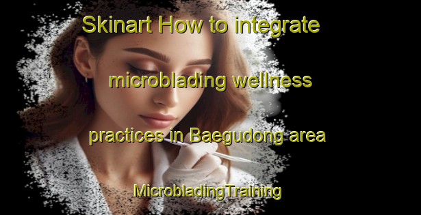 Skinart How to integrate microblading wellness practices in Baegudong area | #MicrobladingTraining #MicrobladingClasses #SkinartTraining-Korea