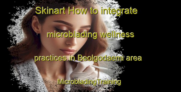 Skinart How to integrate microblading wellness practices in Beolgodaemi area | #MicrobladingTraining #MicrobladingClasses #SkinartTraining-Korea