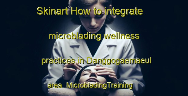 Skinart How to integrate microblading wellness practices in Danggogaemaeul area | MicrobladingTraining | MicrobladingClasses | SkinartTraining-Korea