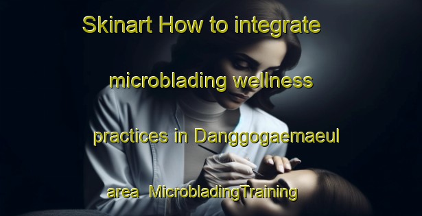 Skinart How to integrate microblading wellness practices in Danggogaemaeul area | MicrobladingTraining | MicrobladingClasses | SkinartTraining-Korea