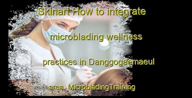 Skinart How to integrate microblading wellness practices in Danggogaemaeul area | MicrobladingTraining | MicrobladingClasses | SkinartTraining-Korea