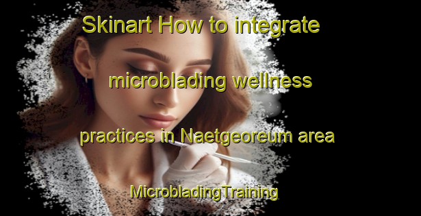 Skinart How to integrate microblading wellness practices in Naetgeoreum area | MicrobladingTraining | MicrobladingClasses | SkinartTraining-Korea