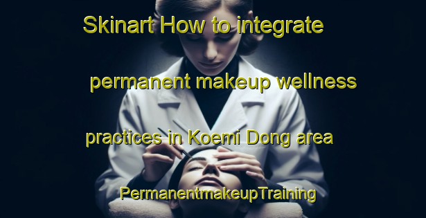 Skinart How to integrate permanent makeup wellness practices in Koemi Dong area | PermanentmakeupTraining | PermanentmakeupClasses | SkinartTraining-Korea