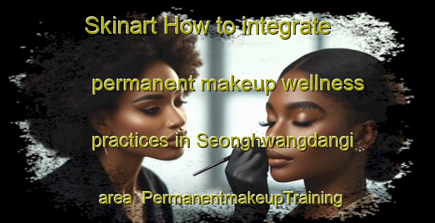 Skinart How to integrate permanent makeup wellness practices in Seonghwangdangi area | PermanentmakeupTraining | PermanentmakeupClasses | SkinartTraining-Korea