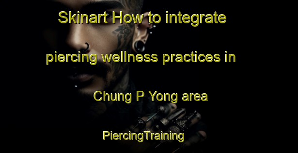 Skinart How to integrate piercing wellness practices in Chung P Yong area | PiercingTraining | PiercingClasses | SkinartTraining-Korea