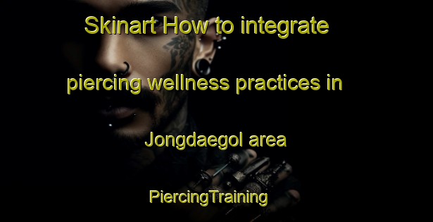 Skinart How to integrate piercing wellness practices in Jongdaegol area | PiercingTraining | PiercingClasses | SkinartTraining-Korea