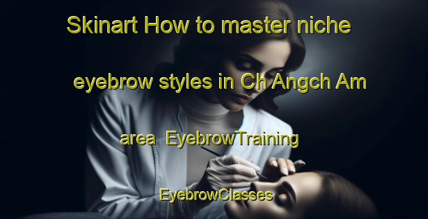 Skinart How to master niche eyebrow styles in Ch Angch Am area | EyebrowTraining | EyebrowClasses | SkinartTraining-Korea