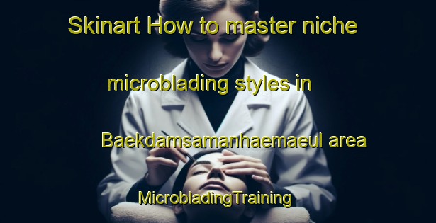 Skinart How to master niche microblading styles in Baekdamsamanhaemaeul area | #MicrobladingTraining #MicrobladingClasses #SkinartTraining-Korea