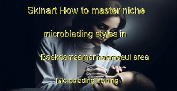 Skinart How to master niche microblading styles in Baekdamsamanhaemaeul area | #MicrobladingTraining #MicrobladingClasses #SkinartTraining-Korea