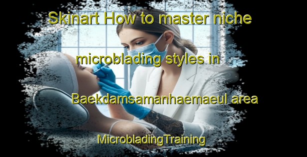 Skinart How to master niche microblading styles in Baekdamsamanhaemaeul area | #MicrobladingTraining #MicrobladingClasses #SkinartTraining-Korea