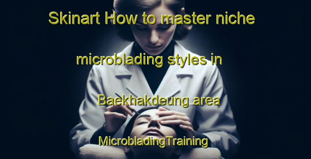 Skinart How to master niche microblading styles in Baekhakdeung area | #MicrobladingTraining #MicrobladingClasses #SkinartTraining-Korea