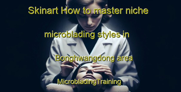 Skinart How to master niche microblading styles in Bonghwangdong area | #MicrobladingTraining #MicrobladingClasses #SkinartTraining-Korea