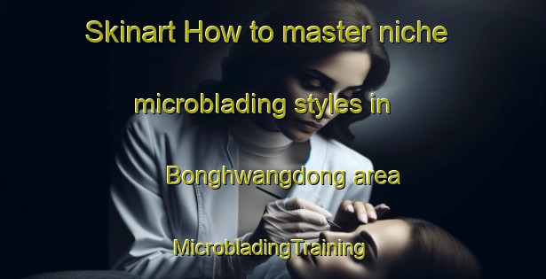 Skinart How to master niche microblading styles in Bonghwangdong area | #MicrobladingTraining #MicrobladingClasses #SkinartTraining-Korea