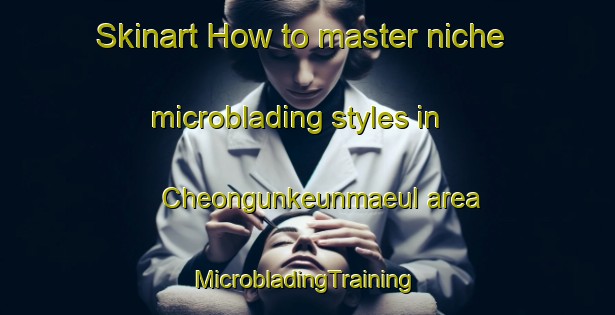 Skinart How to master niche microblading styles in Cheongunkeunmaeul area | #MicrobladingTraining #MicrobladingClasses #SkinartTraining-Korea