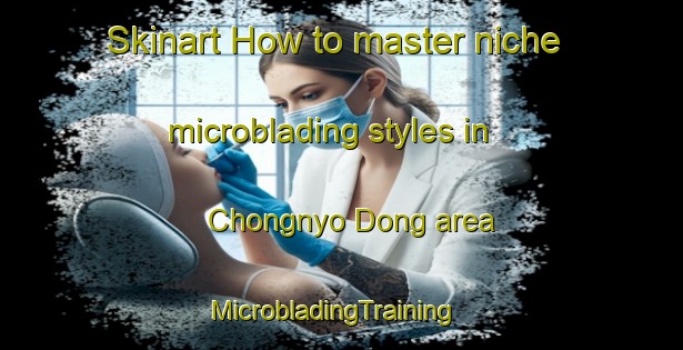Skinart How to master niche microblading styles in Chongnyo Dong area | MicrobladingTraining | MicrobladingClasses | SkinartTraining-Korea