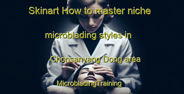 Skinart How to master niche microblading styles in Chonsanyang Dong area | MicrobladingTraining | MicrobladingClasses | SkinartTraining-Korea