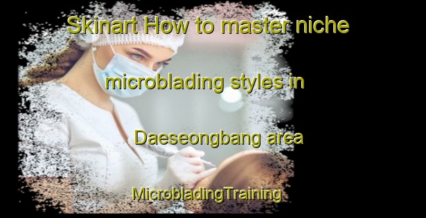 Skinart How to master niche microblading styles in Daeseongbang area | MicrobladingTraining | MicrobladingClasses | SkinartTraining-Korea