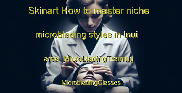 Skinart How to master niche microblading styles in Inui area | #MicrobladingTraining #MicrobladingClasses #SkinartTraining-Korea