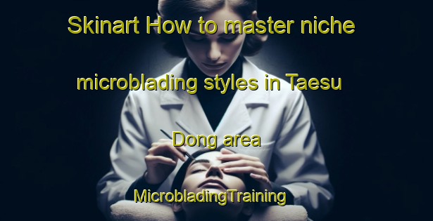Skinart How to master niche microblading styles in Taesu Dong area | MicrobladingTraining | MicrobladingClasses | SkinartTraining-Korea