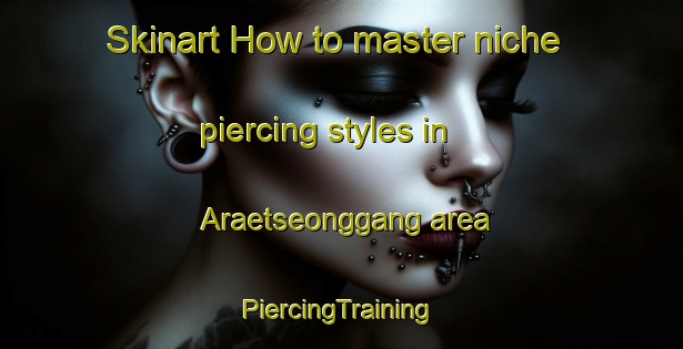 Skinart How to master niche piercing styles in Araetseonggang area | #PiercingTraining #PiercingClasses #SkinartTraining-Korea