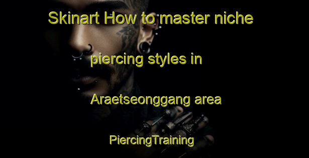 Skinart How to master niche piercing styles in Araetseonggang area | #PiercingTraining #PiercingClasses #SkinartTraining-Korea