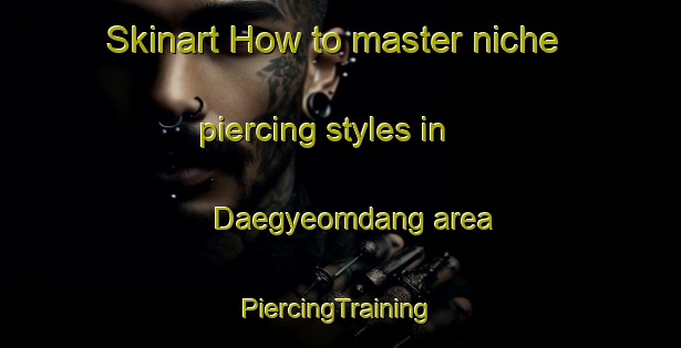 Skinart How to master niche piercing styles in Daegyeomdang area | #PiercingTraining #PiercingClasses #SkinartTraining-Korea