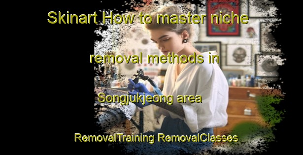 Skinart How to master niche removal methods in Songjukjeong area | #RemovalTraining #RemovalClasses #SkinartTraining-Korea