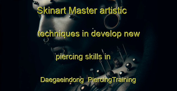 Skinart Master artistic techniques in develop new piercing skills in Daegaeindong | PiercingTraining | PiercingClasses | SkinartTraining-Korea