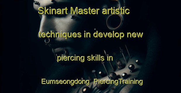 Skinart Master artistic techniques in develop new piercing skills in Eumseongdong | PiercingTraining | PiercingClasses | SkinartTraining-Korea