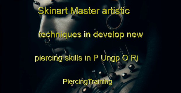 Skinart Master artistic techniques in develop new piercing skills in P Ungp O Ri | PiercingTraining | PiercingClasses | SkinartTraining-Korea