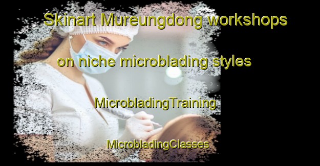 Skinart Mureungdong workshops on niche microblading styles | MicrobladingTraining | MicrobladingClasses | SkinartTraining-Korea
