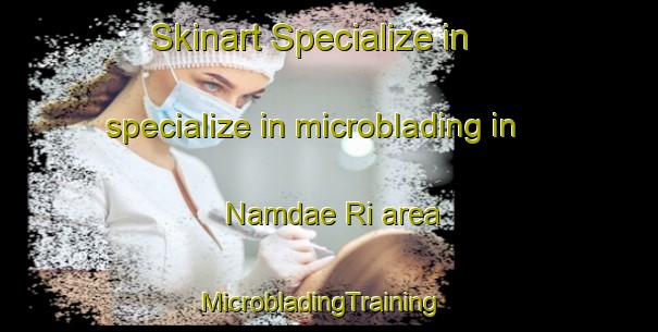 Skinart Specialize in specialize in microblading in Namdae Ri area | MicrobladingTraining | MicrobladingClasses | SkinartTraining-Korea