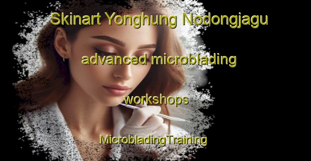 Skinart Yonghung Nodongjagu advanced microblading workshops | #MicrobladingTraining #MicrobladingClasses #SkinartTraining-Korea